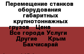 Перемещение станков, оборудования, габаритных крупнотоннажных грузов › Цена ­ 7 000 - Все города Услуги » Другие   . Крым,Бахчисарай